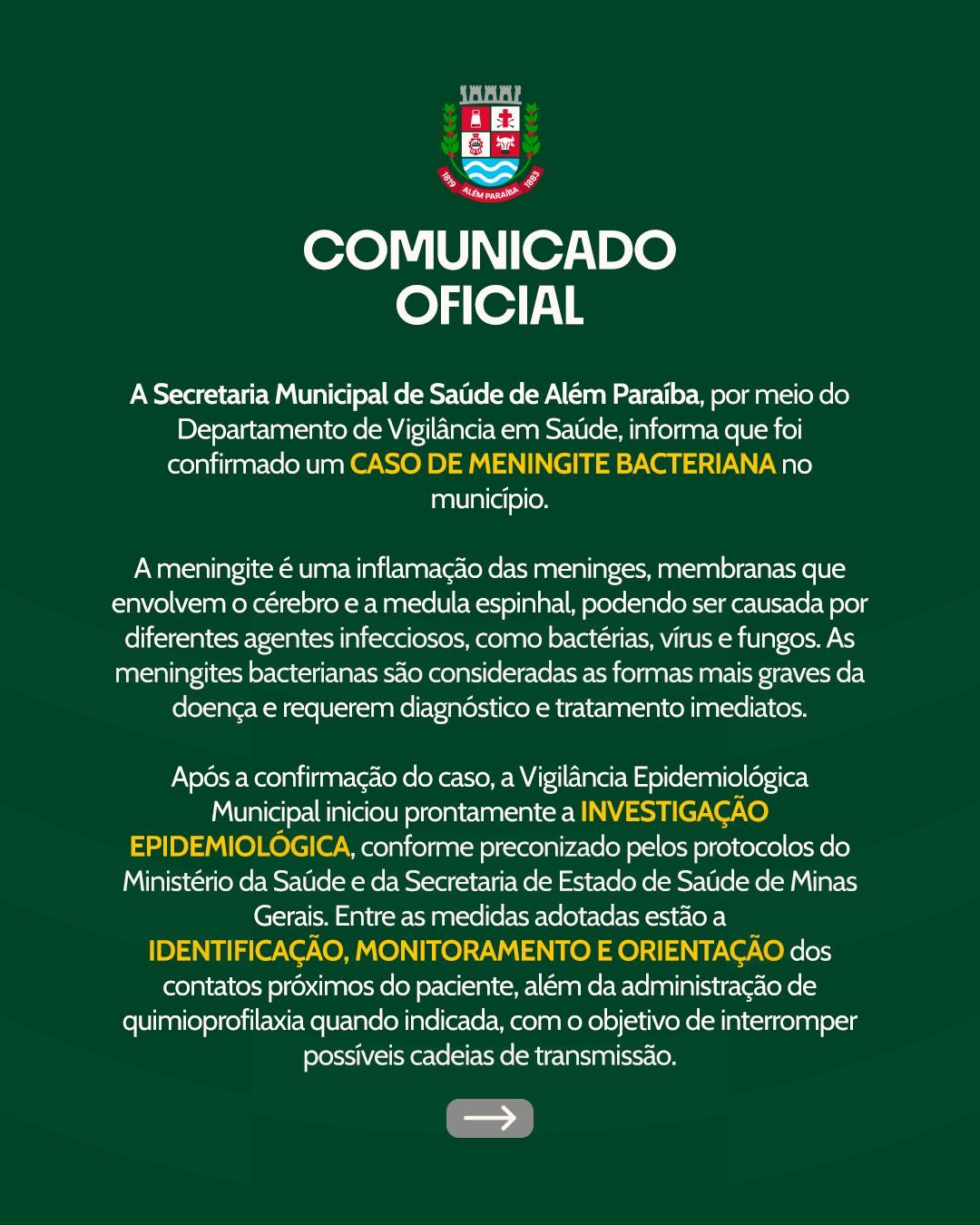 Secretaria de Saúde confirma caso de meningite bacteriana em Além Paraíba
A Secretaria Municipal de Saúde de Além Paraíba, por meio do Departamento de Vigilância em Saúde, informa que foi confirmado um caso de meningite bacteriana no município.
A meningite é uma inflamação das meninges, membranas que envolvem o cérebro e a medula espinhal, podendo ser causada por diferentes agentes infecciosos, como bactérias, vírus e fungos. Entre elas, as meningites bacterianas são consideradas as formas mais graves da doença e exigem diagnóstico e tratamento imediatos.
Assim que o caso foi confirmado, a Vigilância Epidemiológica Municipal iniciou a investigação epidemiológica, seguindo os protocolos estabelecidos pelo Ministério da Saúde e pela Secretaria de Estado de Saúde de Minas Gerais. Entre as medidas adotadas estão a identificação, monitoramento e orientação das pessoas que tiveram contato próximo com o paciente, além da administração de quimioprofilaxia quando indicada, com o objetivo de interromper possíveis cadeias de transmissão.

A transmissão das meningites bacterianas ocorre, em geral, por meio de secreções respiratórias e saliva, principalmente em situações de contato próximo e prolongado com pessoas infectadas.
A Secretaria Municipal de Saúde reforça que todas as medidas sanitárias e de vigilância estão sendo adotadas, e que a situação segue sob monitoramento constante pelas equipes de saúde.
📞 Em caso de dúvidas, a população pode entrar em contato com a Vigilância em Saúde pelo telefone (32) 3466-5150 – ramal 234.
Secretaria Municipal de Saúde
Prefeitura de Além Paraíba