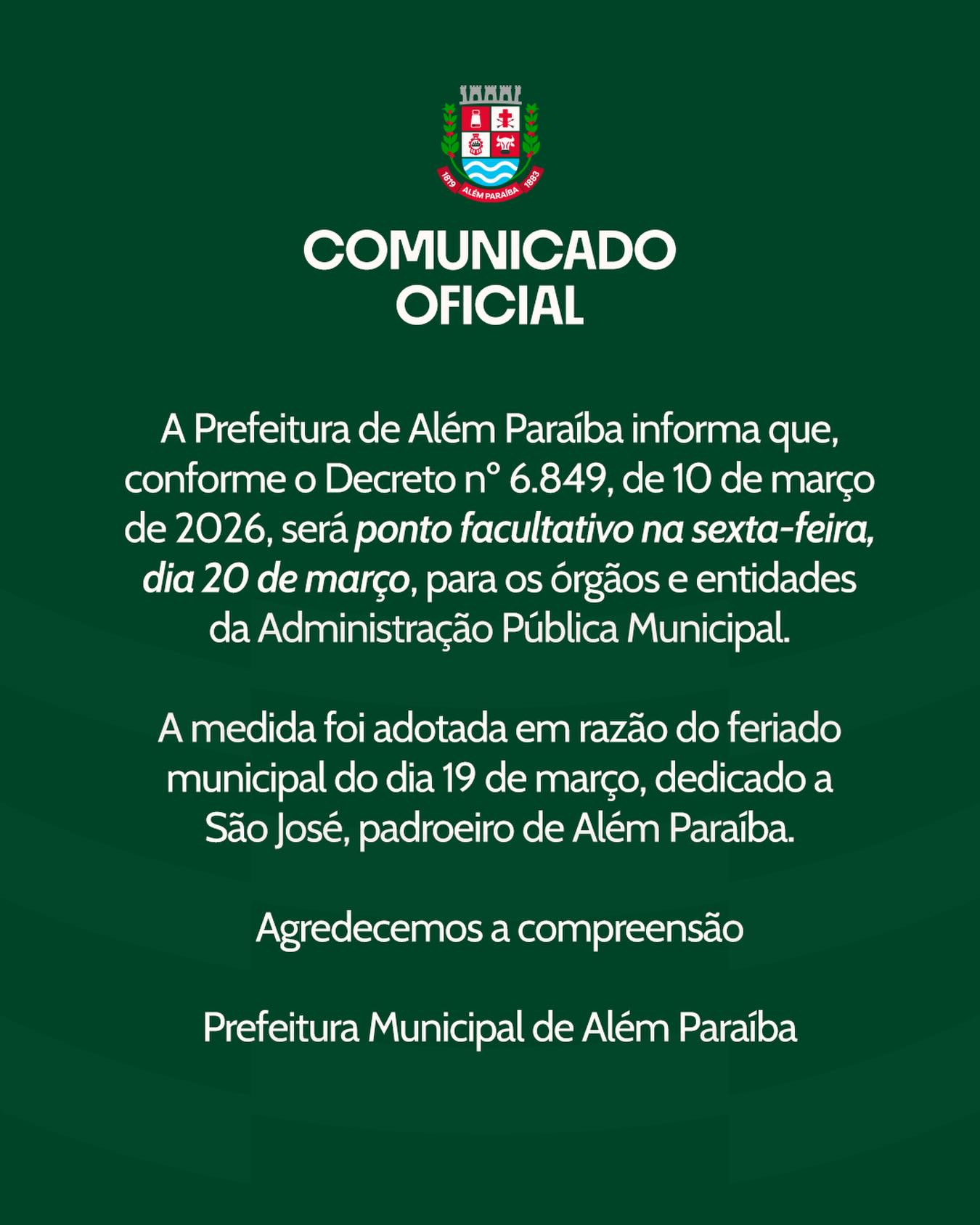 Comunicado Oficial

A Prefeitura de Além Paraíba informa que, conforme o Decreto nº 6.849, de 10 de março de 2026, será ponto facultativo na sexta-feira, dia 20 de março, para os órgãos e entidades da Administração Pública Municipal.

A medida foi adotada em razão do feriado municipal de 19 de março, data dedicada a São José, padroeiro de Além Paraíba.

Durante o período, os serviços considerados essenciais continuarão funcionando normalmente para garantir o atendimento à população.

A Prefeitura agradece a compreensão de todos.

Prefeitura Municipal de Além Paraíba