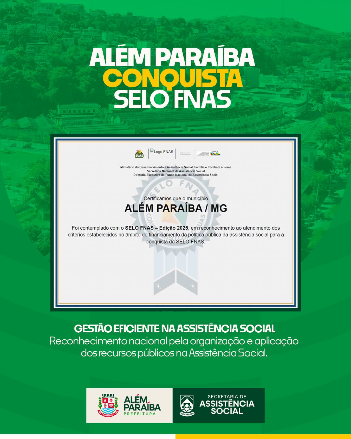 A Prefeitura Municipal de Além Paraíba, por meio da Secretaria de Assistência Social, acaba de conquistar o Selo do Fundo Nacional de Assistência Social (FNAS), um importante reconhecimento concedido aos municípios que se destacam pela boa gestão dos recursos públicos destinados à política de assistência social.

A certificação é atribuída às gestões municipais que demonstram responsabilidade, transparência e eficiência na execução dos recursos do FNAS, cumprindo critérios técnicos rigorosos, como a correta aplicação financeira, a prestação de contas dentro dos prazos estabelecidos e o fortalecimento do controle social.

A conquista do selo evidencia o compromisso do município com a qualidade dos serviços ofertados à população, especialmente às pessoas e famílias em situação de vulnerabilidade social. Além disso, reforça o empenho da equipe técnica na organização dos instrumentos de gestão, no acompanhamento das ações e na garantia de que os recursos públicos sejam utilizados de forma adequada e em benefício da coletividade.

Para o município de Além Paraíba, o reconhecimento representa não apenas um marco administrativo, mas também um avanço na consolidação do Sistema Único de Assistência Social (SUAS), fortalecendo as políticas públicas e ampliando a confiança da população nos serviços socioassistenciais.

A conquista é resultado do trabalho coletivo de toda a equipe, reafirmando o compromisso de seguir aprimorando a gestão e garantindo direitos a quem mais precisa.