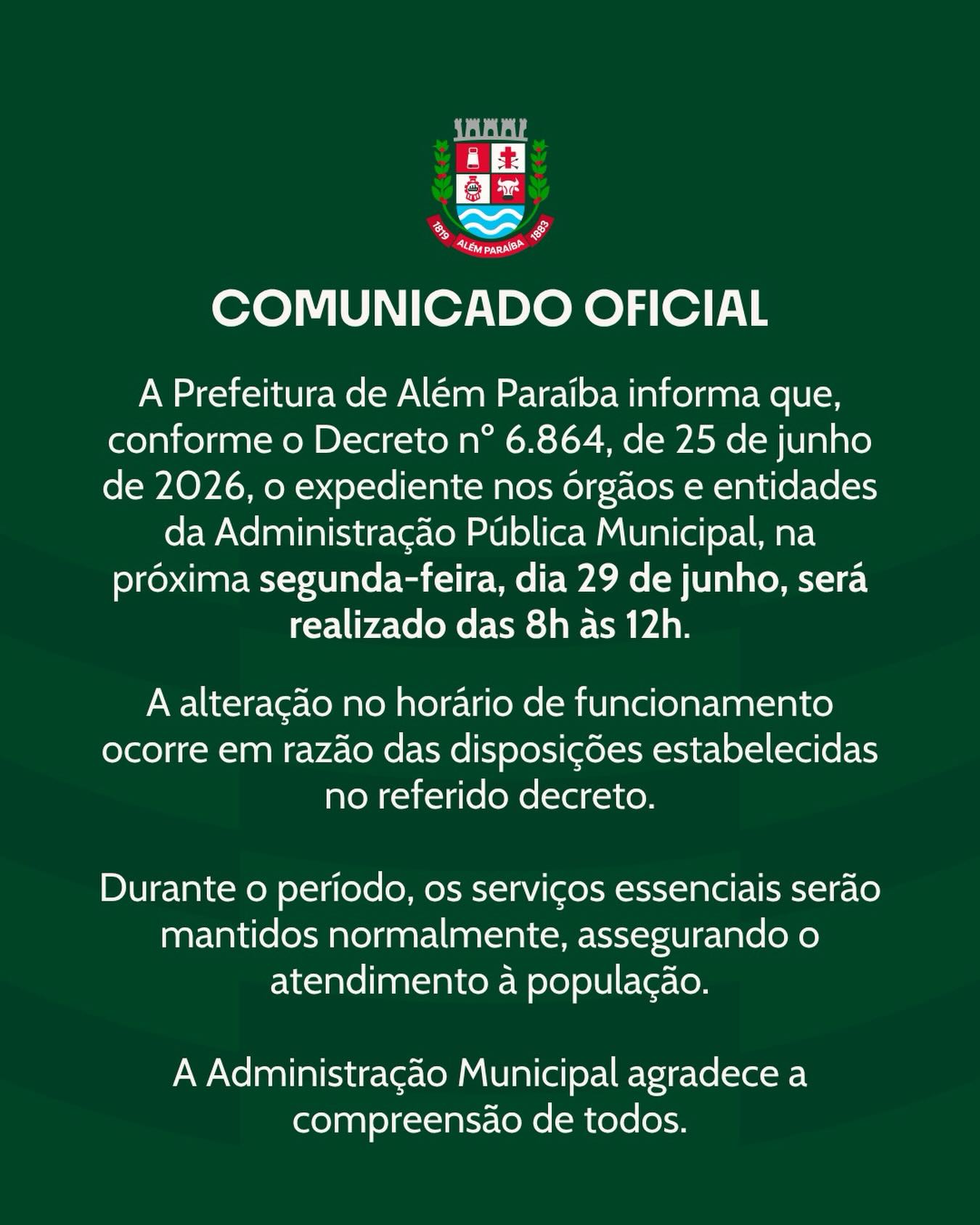 A Prefeitura de Além Paraíba informa que, conforme o Decreto nº 6.864, de 25 de junho de 2026, o expediente nos órgãos e entidades da Administração Pública Municipal será realizado em horário especial na próxima segunda-feira, dia 29 de junho, das 8h às 12h.

A medida segue as determinações estabelecidas no decreto e tem como objetivo adequar o funcionamento dos serviços públicos nesta data.

Os serviços considerados essenciais permanecerão em funcionamento, garantindo a continuidade do atendimento à população.

A Prefeitura de Além Paraíba agradece a compreensão e a colaboração de todos.