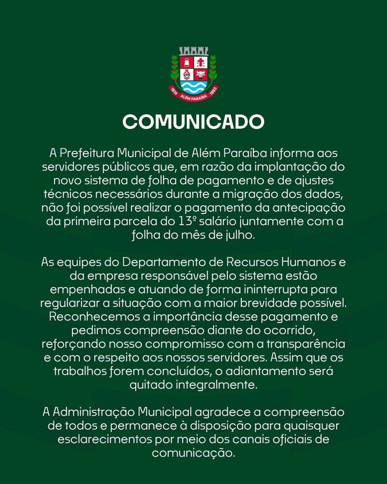 A Prefeitura Municipal de Além Paraíba informa aos servidores públicos que, em razão da implantação do novo sistema de folha de pagamento e de ajustes técnicos necessários durante a migração dos dados, não foi possível realizar o pagamento da antecipação da primeira parcela do 13º salário juntamente com a folha do mês de julho.
As equipes do Departamento de Recursos Humanos e da empresa responsável pelo sistema estão empenhadas e atuando de forma ininterrupta para regularizar a situação com a maior brevidade possível.

Reconhecemos a importância desse pagamento e pedimos compreensão diante do ocorrido, reforçando nosso compromisso com a transparência e com o respeito aos nossos servidores. Assim que os trabalhos forem concluídos, o adiantamento será quitado integralmente.

A Administração Municipal agradece a compreensão de todos e permanece à disposição para quaisquer esclarecimentos por meio dos canais oficiais de comunicação.