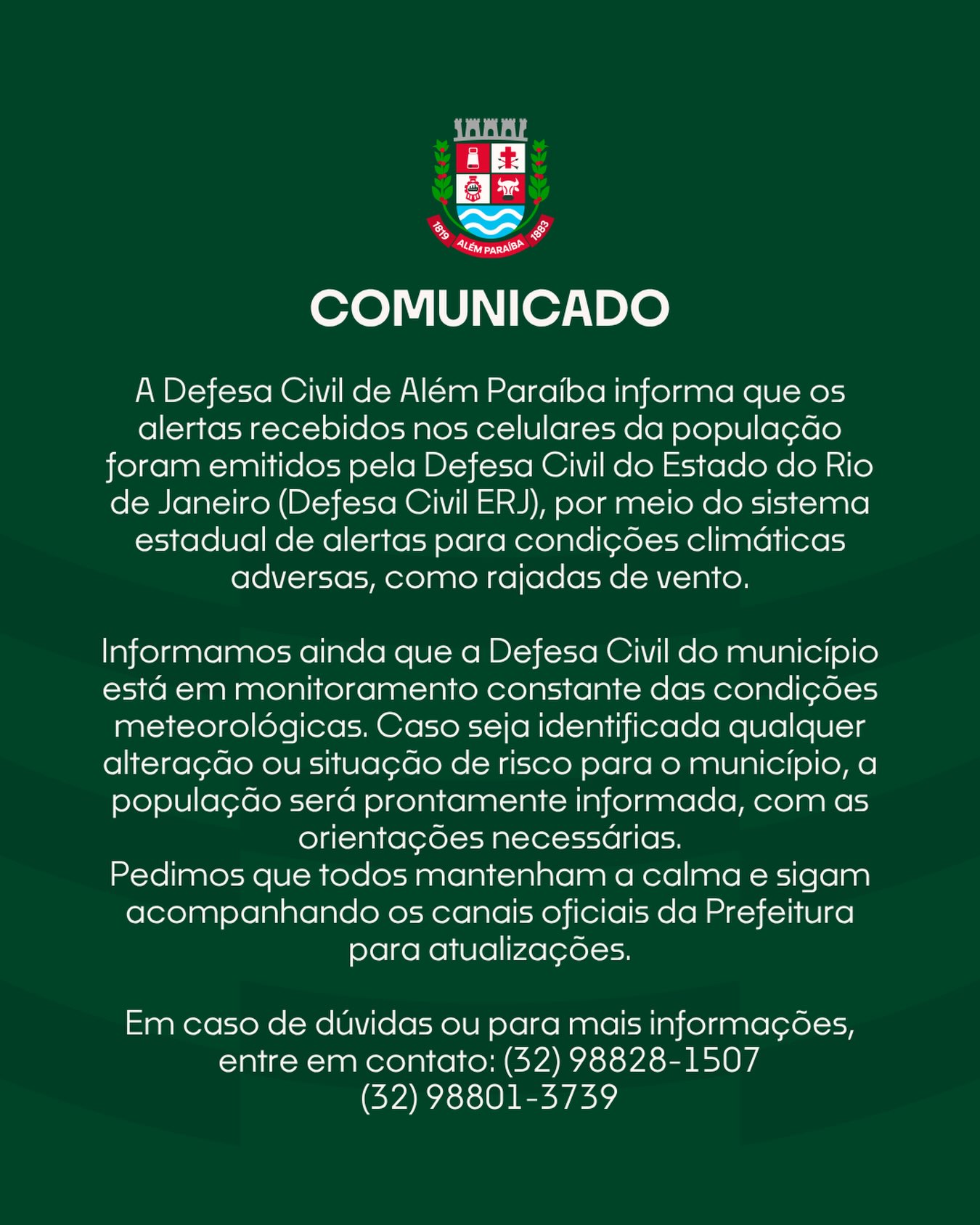 A Defesa Civil de Além Paraíba informa que os alertas recebidos nos celulares da população foram emitidos pela Defesa Civil do Estado do Rio de Janeiro (Defesa Civil ERJ), por meio do sistema estadual de alertas para condições climáticas adversas, como rajadas de vento.

Informamos ainda que a Defesa Civil do município está em monitoramento constante das condições meteorológicas. Caso seja identificada qualquer alteração ou situação de risco para o município, a população será prontamente informada, com as orientações necessárias.
Pedimos que todos mantenham a calma e sigam acompanhando os canais oficiais da Prefeitura para atualizações.

Em caso de dúvidas ou para mais informações, entre em contato: (32) 98828-1507 / (32) 98801-3739
