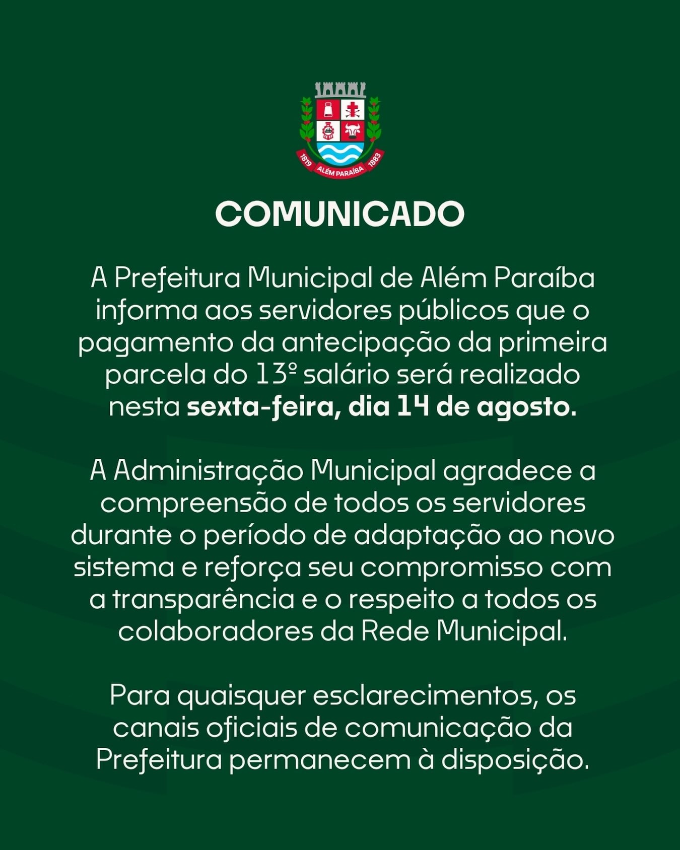 A Prefeitura Municipal de Além Paraíba informa aos servidores públicos que o pagamento da antecipação da primeira parcela do 13º salário será realizado nesta sexta-feira, dia 14 de agosto.

O Departamento de Recursos Humanos, em conjunto com a empresa responsável pelo sistema de folha de pagamento, concluiu os ajustes técnicos necessários para a regularização do processo.

A Administração Municipal agradece a compreensão de todos os servidores durante o período de adaptação ao novo sistema e reforça seu compromisso com a transparência e o respeito a todos os colaboradores da Rede Municipal.

Para quaisquer esclarecimentos, os canais oficiais de comunicação da Prefeitura permanecem à disposição.

Prefeitura Municipal de Além Paraíba