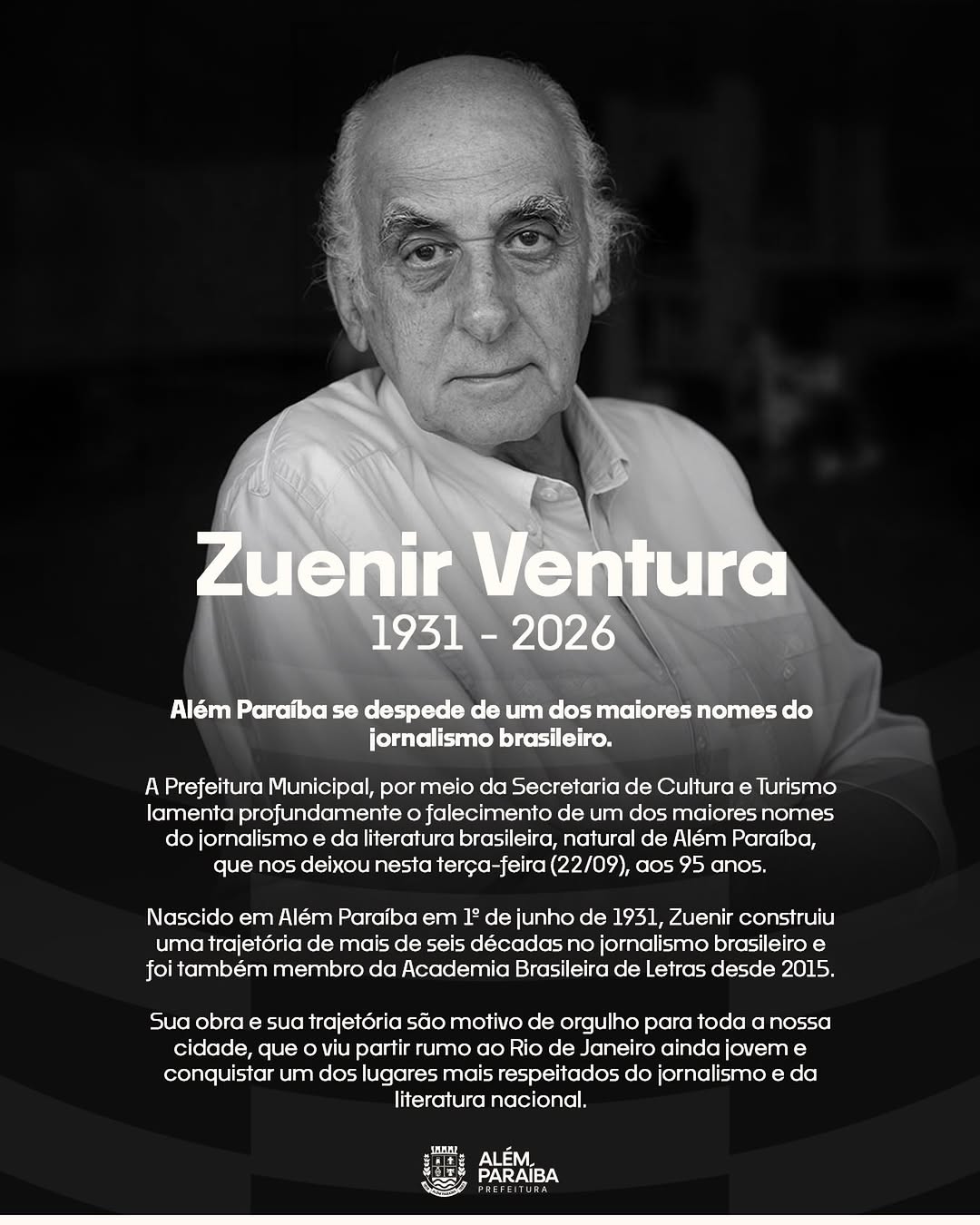 ZUENIR VENTURA (1931–2026): ALÉM PARAÍBA SE DESPEDE DE UM DE SEUS MAIORES FILHOS

A Prefeitura Municipal de Além Paraíba, por meio da Secretaria de Cultura e Turismo, comunica com profundo pesar o falecimento do jornalista e escritor Zuenir Ventura, ocorrido nesta terça-feira (22/09), aos 95 anos. Segundo relatos da família, ele partiu tranquilamente enquanto dormia, sem dor e sem sofrimento.

Nascido em Além Paraíba, no interior de Minas Gerais, Zuenir percorreu uma trajetória de vida tão diversa quanto admirável: foi pintor de parede, office-boy, jogador de basquete, arquivista, professor universitário e, finalmente, um dos maiores jornalistas que este país já teve.

Ao longo da carreira, recebeu os dois maiores prêmios do jornalismo brasileiro — o Prêmio Esso e o Prêmio Vladimir Herzog — além de, em 2008, ter sido reconhecido pela ONU como um dos cinco jornalistas que mais contribuíram para a defesa dos direitos humanos no Brasil nas três décadas anteriores. Também expandiu sua atuação para o audiovisual, participando da codireção de Um Dia Qualquer e assinando o roteiro de Paulinho da Viola: Meu Tempo é Hoje.

Em 2014, foi eleito para a Academia Brasileira de Letras, tornando-se o sétimo ocupante da Cadeira nº 32, na sucessão de Ariano Suassuna.

Zuenir Ventura deixa a esposa, Mary Ventura, e os filhos Mauro Ventura, também jornalista, e Elisa Ventura, editora. Deixa, sobretudo, um legado imortal: o de um filho de Além Paraíba que carregou consigo, por toda a vida, a força de suas raízes mineiras, transformando-as em obras que ajudaram o Brasil a compreender a si mesmo.

Que sua história continue inspirando, para sempre, as futuras gerações de jornalistas e escritores da nossa terra.