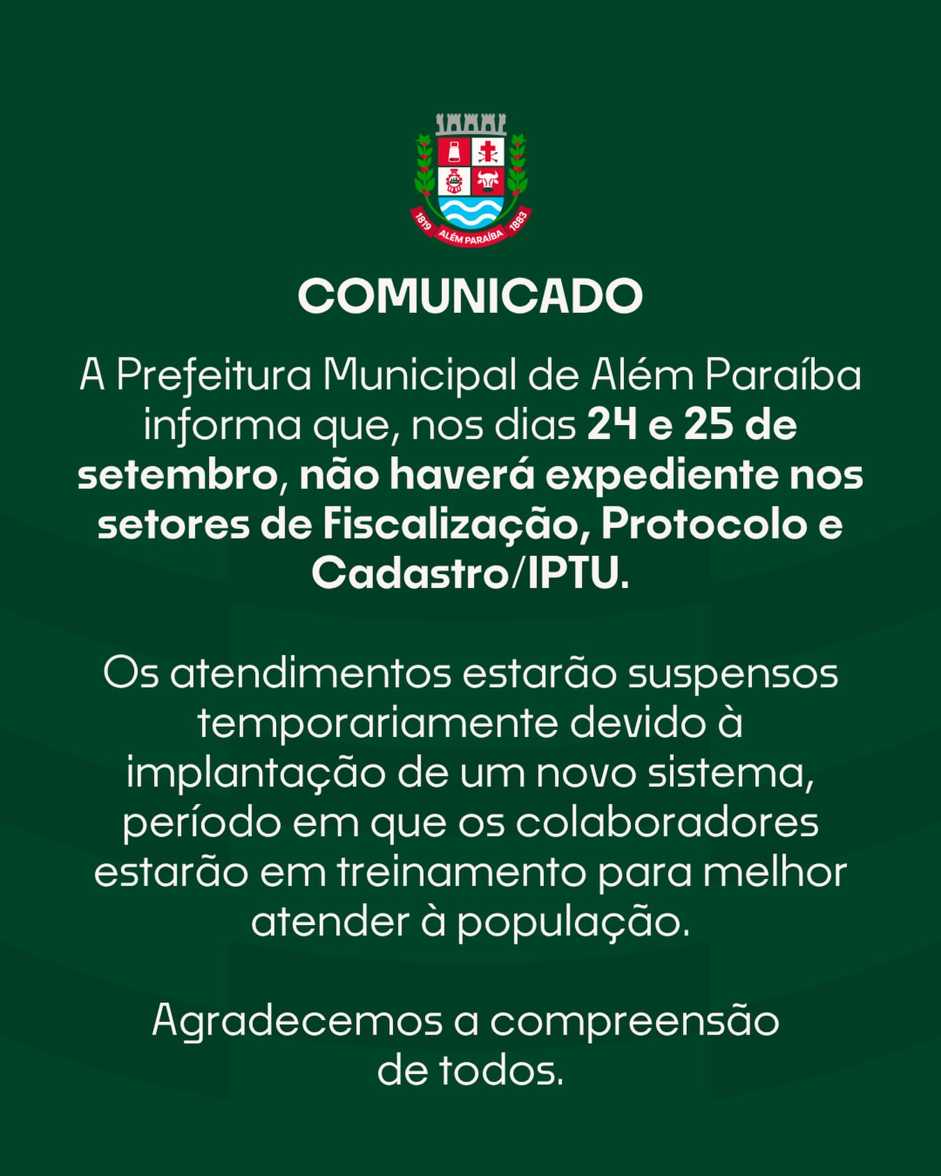 A Prefeitura Municipal de Além Paraíba informa que, nos dias 24 e 25 de setembro, não haverá expediente nos setores de Fiscalização, Protocolo e Cadastro/IPTU.

A suspensão temporária do atendimento se deve à implantação de um novo sistema, período em que os colaboradores estarão em treinamento.

O atendimento será retomado normalmente na sexta-feira, dia 26 de setembro.

Agradecemos a compreensão da população.

Prefeitura Municipal de Além Paraíba

#AlémParaíba #PrefeituraMunicipal #comunicadooficial