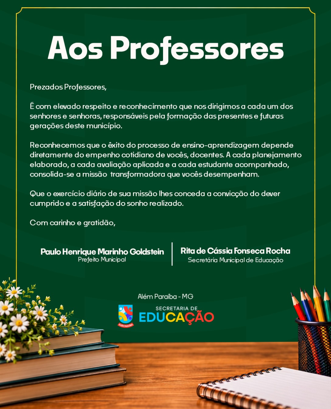 A Prefeitura Municipal de Além Paraíba, por meio da Secretaria Municipal de Educação, presta sua sincera homenagem a todos os professores do município neste Dia do Professor.

Responsáveis pela formação das presentes e futuras gerações, os docentes constroem diariamente, a cada planejamento, a cada avaliação e a cada estudante acompanhado, a missão transformadora que move a educação de Além Paraíba.

Que o exercício diário dessa missão lhes conceda a convicção do dever cumprido e a satisfação do sonho realizado.

Com carinho e gratidão.