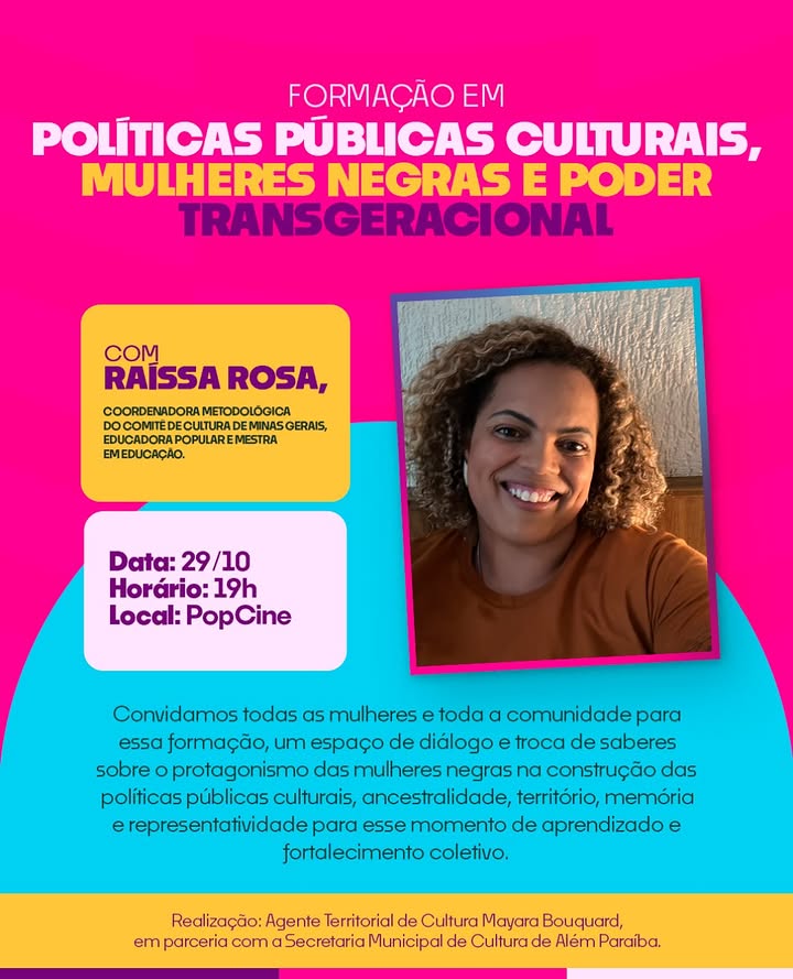 Formação: políticas públicas culturais, mulheres negras e poder transgeracional.

Além Paraíba receberá a formação “Políticas Públicas Culturais, Mulheres Negras e Poder Transgeracional”.
A ação cultural é estruturada pela Agente Territorial de Cultura Mayara Bouquard, em parceria com a Secretaria Municipal de Cultura de Além Paraíba, e contará com a participação de Raíssa Rosa, coordenadora metodológica do Comitê de Cultura de Minas Gerais, educadora popular e mestra em Educação.
O encontro será um espaço de diálogo, escuta e troca de saberes sobre o protagonismo das mulheres negras na construção das políticas públicas culturais, abordando temas como ancestralidade, território, memória, representatividade e poder transgeracional.
Uma oportunidade de conectar gerações, compartilhar experiências e refletir sobre a importância da participação feminina na construção de uma sociedade mais justa, plural e igualitária.
📅 Data: 29/10/2026
🕖 Horário: 19h
📍 Local: Pop Cine
Convidamos todas as mulheres, negras e brancas, e toda a comunidade a participarem desse momento de aprendizado, reflexão e fortalecimento coletivo. Porque compartilhar saberes é preservar memórias, fortalecer caminhos e construir futuros!