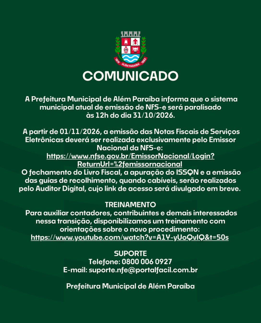 COMUNICADO IMPORTANTE

A Prefeitura Municipal de Além Paraíba informa que o sistema municipal atual de emissão de NFS-e será paralisado às 12h do dia 31/10/2026.
 
A partir de 01/11/2026, a emissão das Notas Fiscais de Serviços Eletrônicas deverá ser realizada exclusivamente pelo Emissor Nacional da NFS-e:
https://www.nfse.gov.br/EmissorNacional/Login?ReturnUrl=%2femissornacional

O fechamento do Livro Fiscal, a apuração do ISSQN e a emissão das guias de recolhimento, quando cabíveis, serão realizados pelo Auditor Digital, cujo link de acesso será divulgado em breve.
 
TREINAMENTO

Para auxiliar contadores, contribuintes e demais interessados nessa transição, disponibilizamos um treinamento com orientações sobre o novo procedimento: https://www.youtube.com/watch?v=A1Y-yUoQvIQ&amp;t=50s
 
SUPORTE
Telefone: 0800 006 0927
E-mail: suporte.nfe@portalfacil.com.br